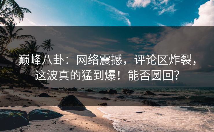 巅峰八卦：网络震撼，评论区炸裂，这波真的猛到爆！能否圆回？