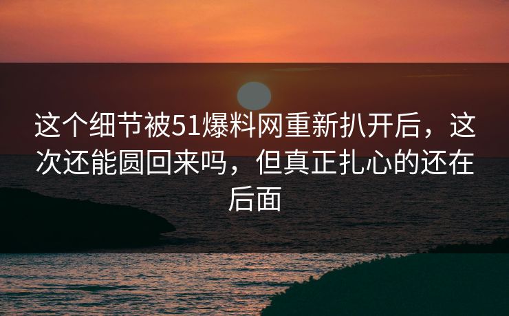 这个细节被51爆料网重新扒开后，这次还能圆回来吗，但真正扎心的还在后面