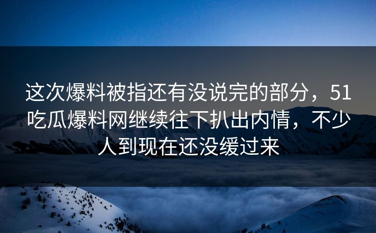 这次爆料被指还有没说完的部分，51吃瓜爆料网继续往下扒出内情，不少人到现在还没缓过来