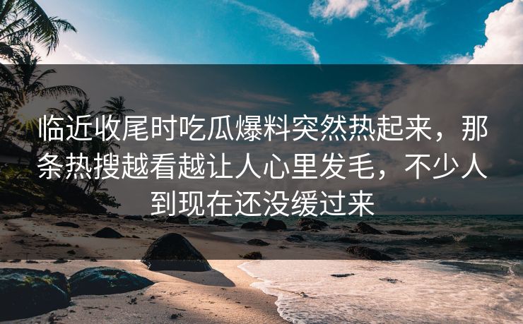 临近收尾时吃瓜爆料突然热起来，那条热搜越看越让人心里发毛，不少人到现在还没缓过来