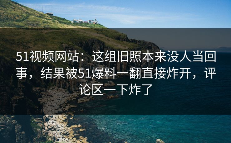 51视频网站：这组旧照本来没人当回事，结果被51爆料一翻直接炸开，评论区一下炸了