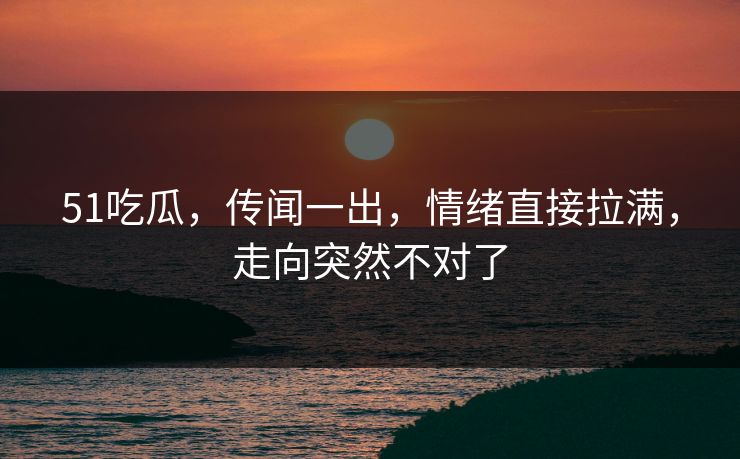51吃瓜，传闻一出，情绪直接拉满，走向突然不对了