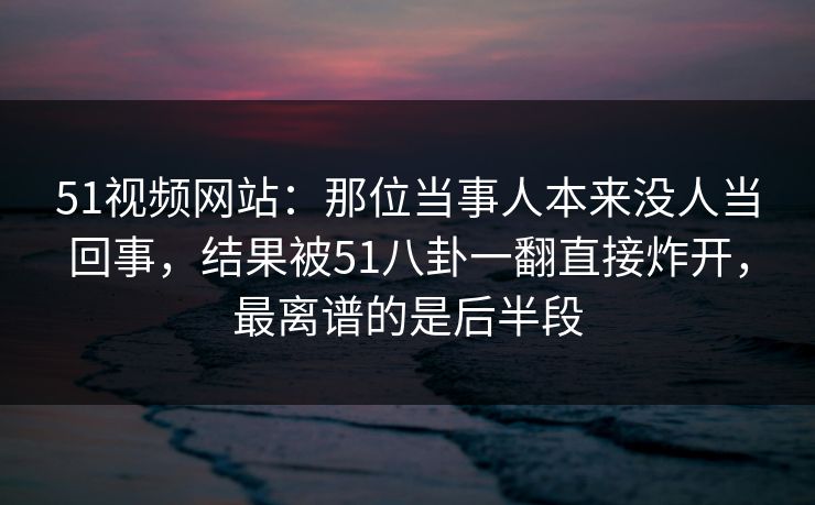 51视频网站：那位当事人本来没人当回事，结果被51八卦一翻直接炸开，最离谱的是后半段