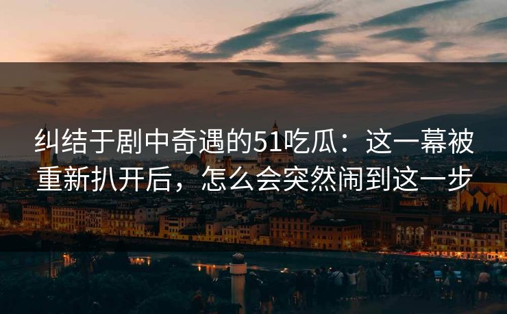 纠结于剧中奇遇的51吃瓜：这一幕被重新扒开后，怎么会突然闹到这一步