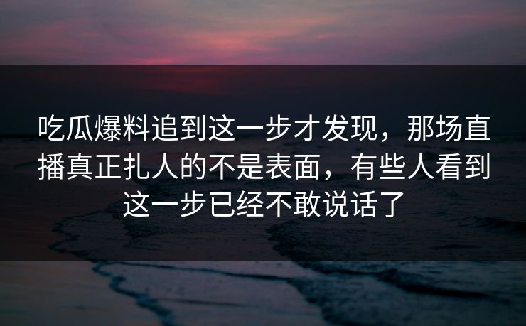 吃瓜爆料追到这一步才发现，那场直播真正扎人的不是表面，有些人看到这一步已经不敢说话了