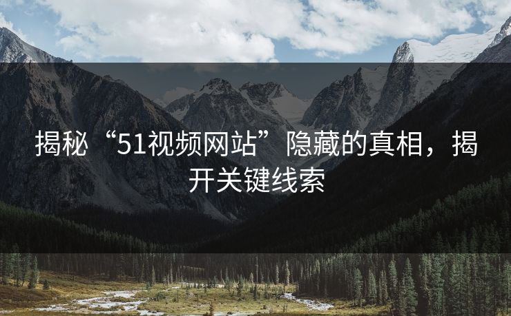 揭秘“51视频网站”隐藏的真相，揭开关键线索
