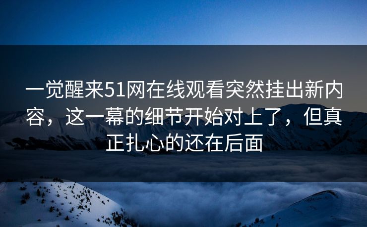 一觉醒来51网在线观看突然挂出新内容，这一幕的细节开始对上了，但真正扎心的还在后面