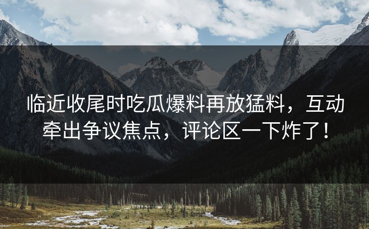 临近收尾时吃瓜爆料再放猛料，互动牵出争议焦点，评论区一下炸了！