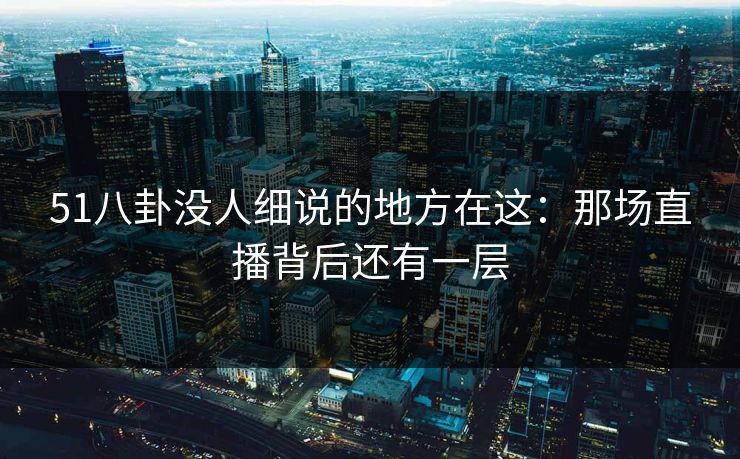 51八卦没人细说的地方在这：那场直播背后还有一层