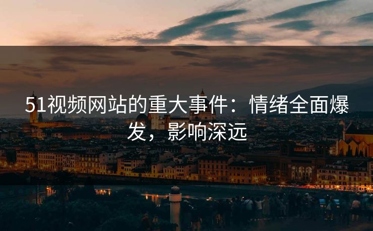 51视频网站的重大事件：情绪全面爆发，影响深远