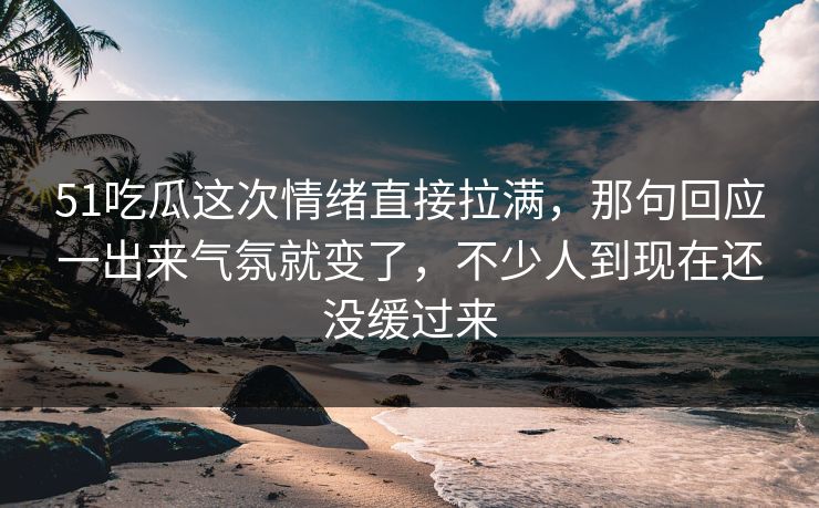 51吃瓜这次情绪直接拉满，那句回应一出来气氛就变了，不少人到现在还没缓过来