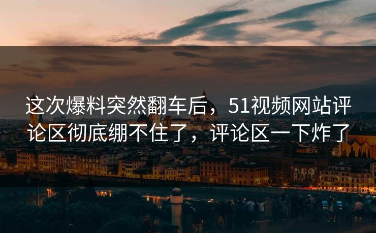 这次爆料突然翻车后，51视频网站评论区彻底绷不住了，评论区一下炸了
