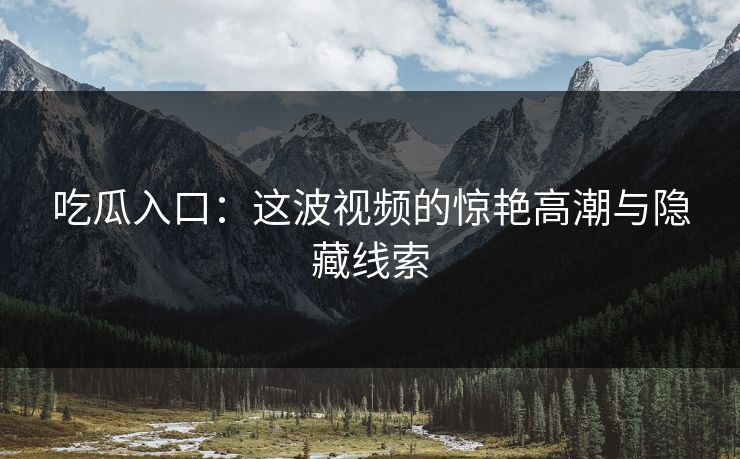 吃瓜入口：这波视频的惊艳高潮与隐藏线索