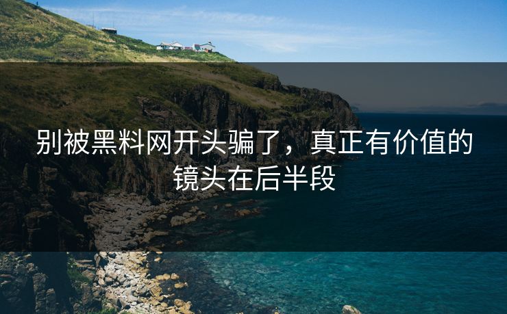 别被黑料网开头骗了，真正有价值的镜头在后半段