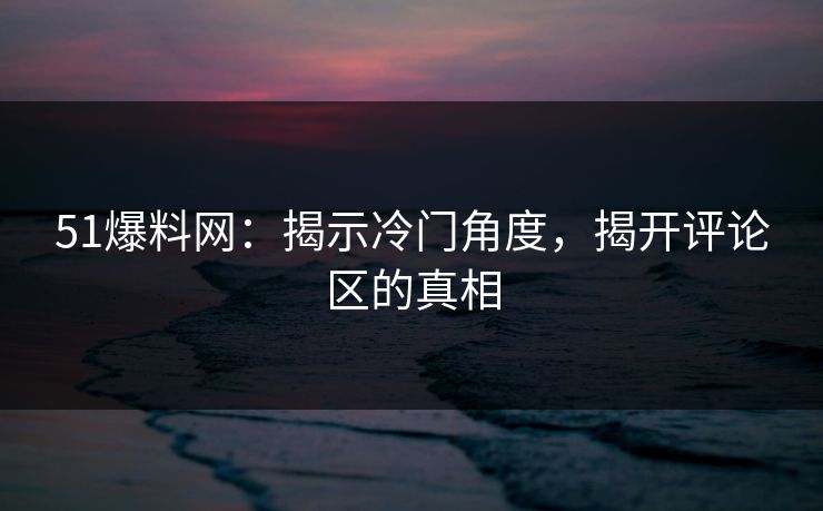51爆料网：揭示冷门角度，揭开评论区的真相