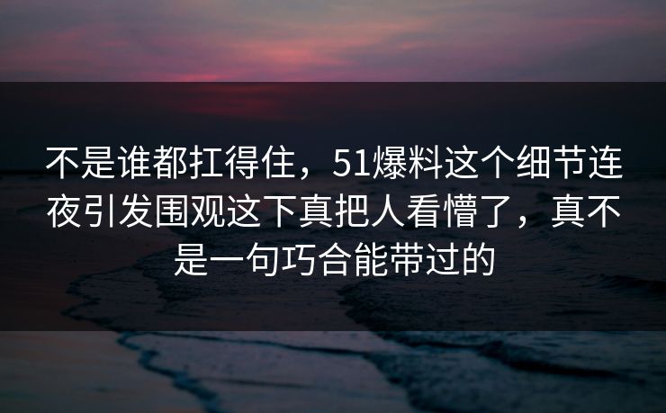 不是谁都扛得住，51爆料这个细节连夜引发围观这下真把人看懵了，真不是一句巧合能带过的