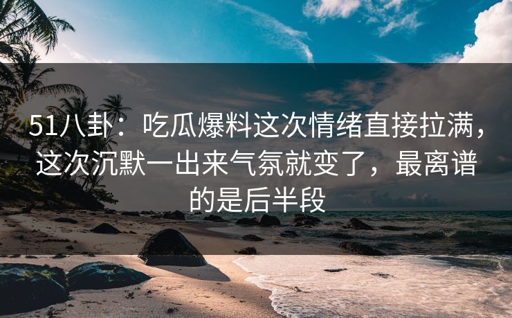 51八卦：吃瓜爆料这次情绪直接拉满，这次沉默一出来气氛就变了，最离谱的是后半段