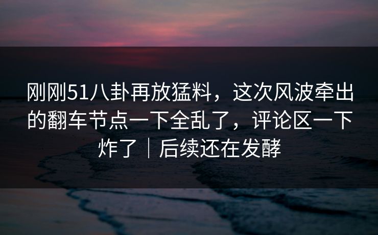 刚刚51八卦再放猛料，这次风波牵出的翻车节点一下全乱了，评论区一下炸了｜后续还在发酵