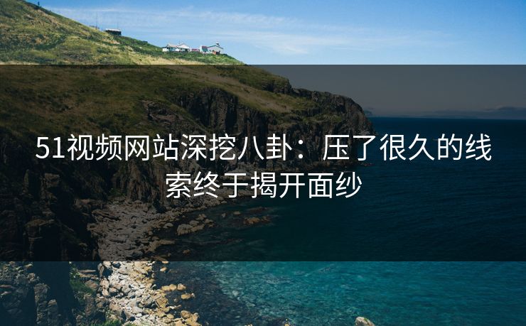 51视频网站深挖八卦：压了很久的线索终于揭开面纱