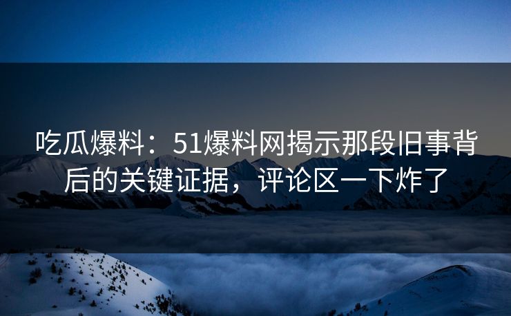吃瓜爆料：51爆料网揭示那段旧事背后的关键证据，评论区一下炸了