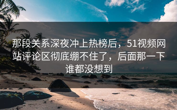 那段关系深夜冲上热榜后，51视频网站评论区彻底绷不住了，后面那一下谁都没想到