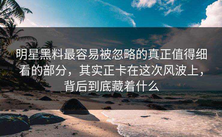 明星黑料最容易被忽略的真正值得细看的部分，其实正卡在这次风波上，背后到底藏着什么