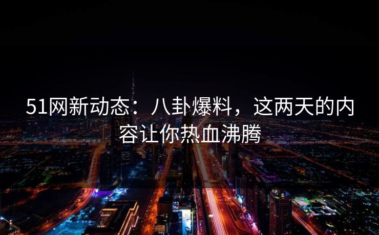 51网新动态：八卦爆料，这两天的内容让你热血沸腾