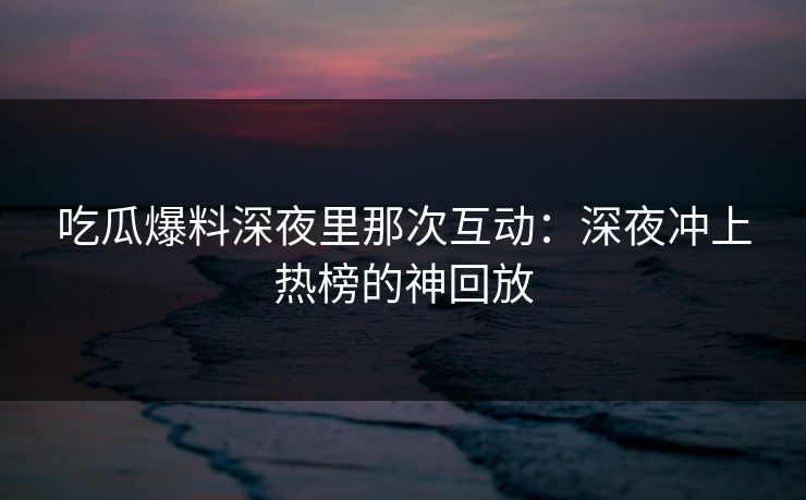 吃瓜爆料深夜里那次互动：深夜冲上热榜的神回放