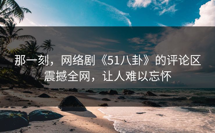 那一刻，网络剧《51八卦》的评论区震撼全网，让人难以忘怀