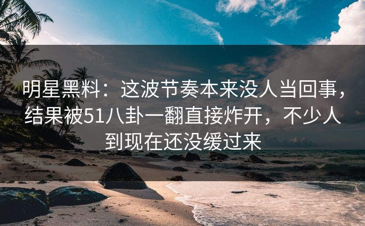 明星黑料：这波节奏本来没人当回事，结果被51八卦一翻直接炸开，不少人到现在还没缓过来