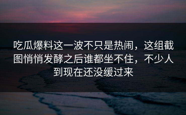 吃瓜爆料这一波不只是热闹，这组截图悄悄发酵之后谁都坐不住，不少人到现在还没缓过来