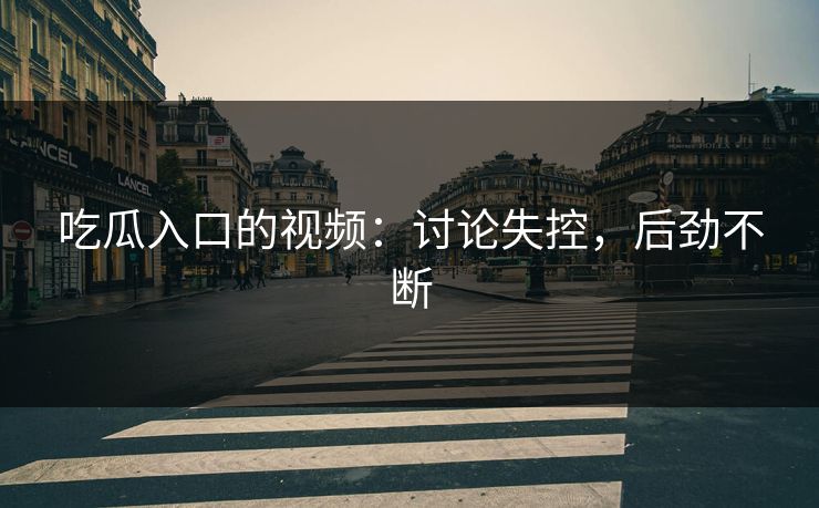 吃瓜入口的视频：讨论失控，后劲不断