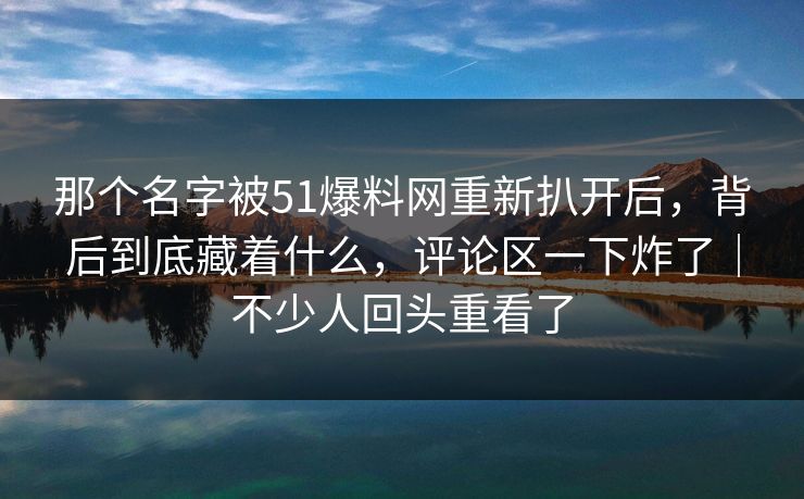 那个名字被51爆料网重新扒开后，背后到底藏着什么，评论区一下炸了｜不少人回头重看了
