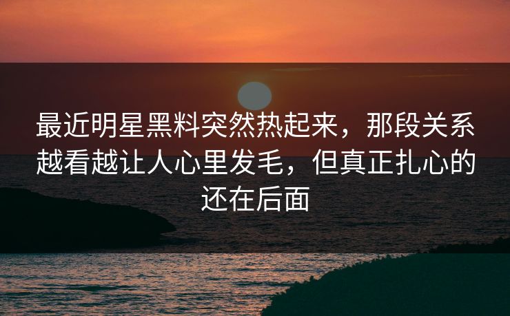 最近明星黑料突然热起来，那段关系越看越让人心里发毛，但真正扎心的还在后面