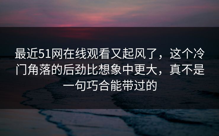 最近51网在线观看又起风了，这个冷门角落的后劲比想象中更大，真不是一句巧合能带过的