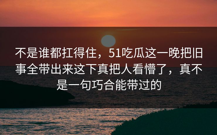 不是谁都扛得住，51吃瓜这一晚把旧事全带出来这下真把人看懵了，真不是一句巧合能带过的