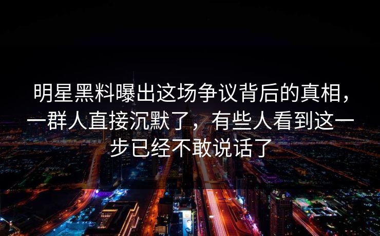 明星黑料曝出这场争议背后的真相，一群人直接沉默了，有些人看到这一步已经不敢说话了