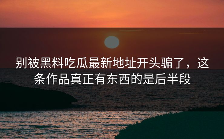 别被黑料吃瓜最新地址开头骗了，这条作品真正有东西的是后半段