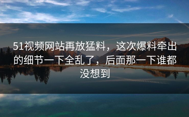 51视频网站再放猛料，这次爆料牵出的细节一下全乱了，后面那一下谁都没想到