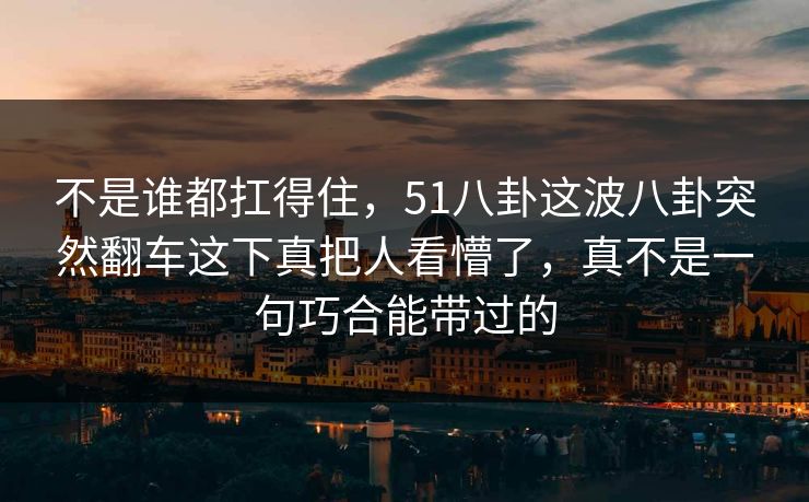 不是谁都扛得住，51八卦这波八卦突然翻车这下真把人看懵了，真不是一句巧合能带过的