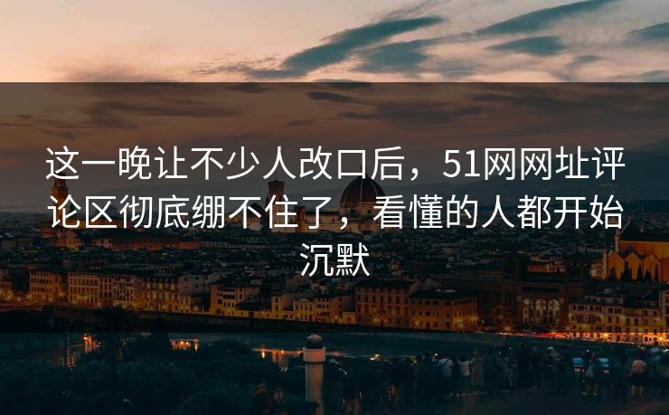 这一晚让不少人改口后，51网网址评论区彻底绷不住了，看懂的人都开始沉默