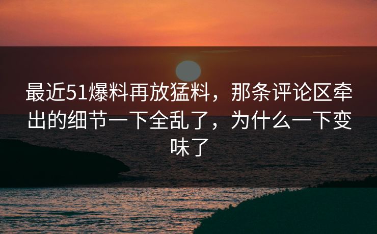 最近51爆料再放猛料，那条评论区牵出的细节一下全乱了，为什么一下变味了
