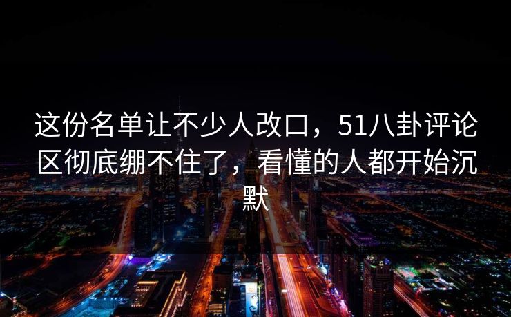 这份名单让不少人改口，51八卦评论区彻底绷不住了，看懂的人都开始沉默
