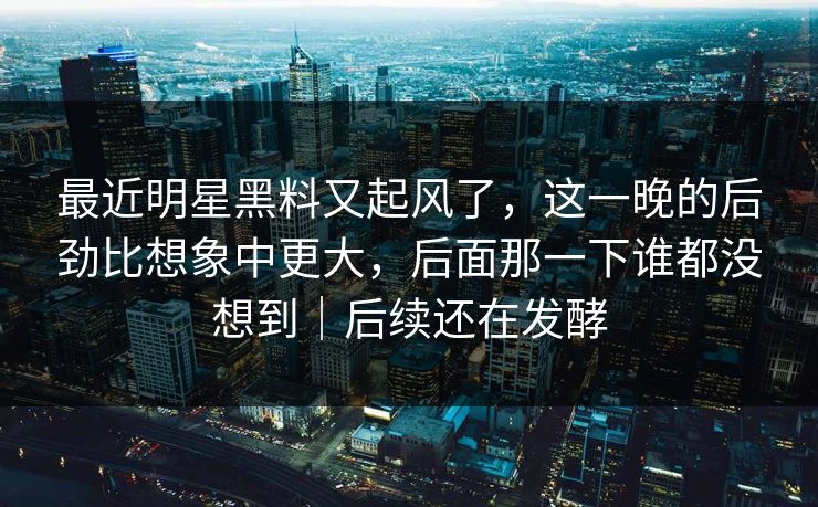 最近明星黑料又起风了，这一晚的后劲比想象中更大，后面那一下谁都没想到｜后续还在发酵