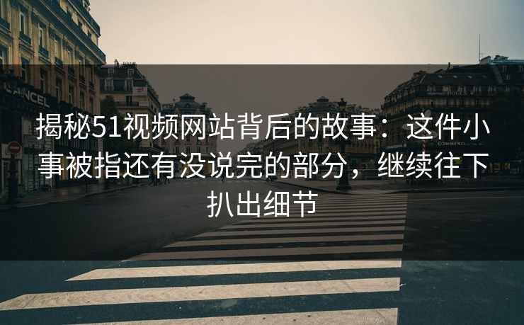 揭秘51视频网站背后的故事：这件小事被指还有没说完的部分，继续往下扒出细节