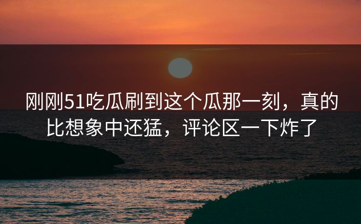 刚刚51吃瓜刷到这个瓜那一刻，真的比想象中还猛，评论区一下炸了