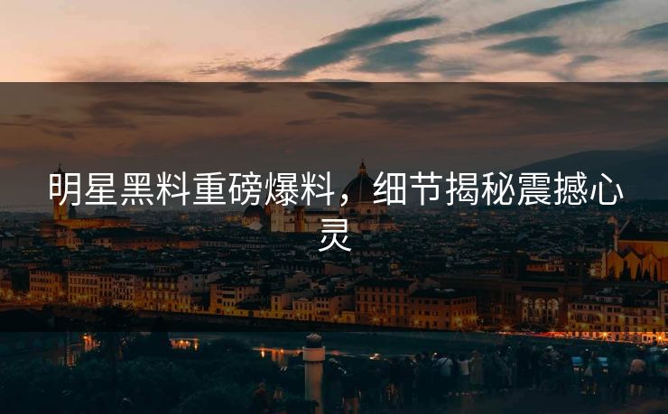 明星黑料重磅爆料，细节揭秘震撼心灵