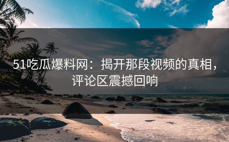51吃瓜爆料网：揭开那段视频的真相，评论区震撼回响