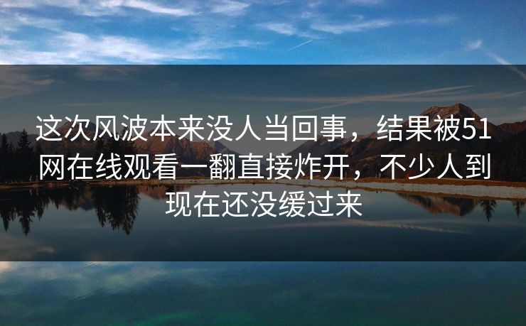 这次风波本来没人当回事，结果被51网在线观看一翻直接炸开，不少人到现在还没缓过来