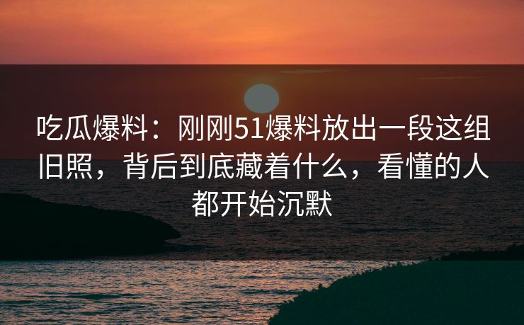 吃瓜爆料：刚刚51爆料放出一段这组旧照，背后到底藏着什么，看懂的人都开始沉默